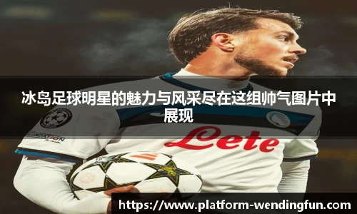 冰岛足球明星的魅力与风采尽在这组帅气图片中展现